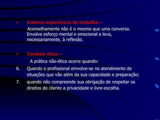 Intensa experiência de trabalho – Aconselhamento não é o mesmo que uma conversa. Envolve esforço mental e emocional e leva, necessariamente, à reflexão.  Conduta ética – A prática não-ética ocorre quando: Quando o profissional emvolve-se no atendimento de situações que vão além da sua capacidade e preparação; quando não compreende sua obrigação de respeitar os direitos do cliente a privacidade e livre-escolha. 