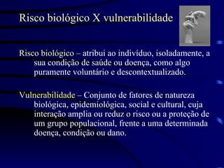 Risco biológico X vulnerabilidade Risco biológico  – atribui ao indivíduo, isoladamente, a sua condição de saúde ou doença, como algo puramente voluntário e descontextualizado. Vulnerabilidade  – Conjunto de fatores de natureza biológica, epidemiológica, social e cultural, cuja interação amplia ou reduz o risco ou a proteção de um grupo populacional, frente a uma determinada doença, condição ou dano.  