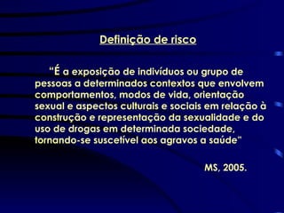 Definição de risco “ É  a exposição de indivíduos ou grupo de pessoas a determinados contextos que envolvem comportamentos, modos de vida, orientação sexual e aspectos culturais e sociais em relação à construção e representação da sexualidade e do uso de drogas em determinada sociedade, tornando-se suscetível aos agravos a saúde”  MS, 2005. 
