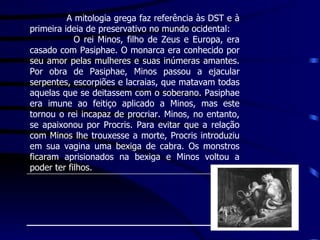 A mitologia grega faz referência às DST e à primeira ideia de preservativo no mundo ocidental: O rei Minos, filho de Zeus e Europa, era casado com Pasiphae. O monarca era conhecido por seu amor pelas mulheres e suas inúmeras amantes. Por obra de Pasiphae, Minos passou a ejacular serpentes, escorpiões e lacraias, que matavam todas aquelas que se deitassem com o soberano. Pasiphae era imune ao feitiço aplicado a Minos, mas este tornou o rei incapaz de procriar. Minos, no entanto, se apaixonou por Procris. Para evitar que a relação com Minos lhe trouxesse a morte, Procris introduziu em sua vagina uma bexiga de cabra. Os monstros ficaram aprisionados na bexiga e Minos voltou a poder ter filhos.  