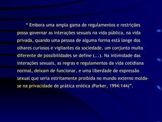 “  Embora uma ampla gama de regulamentos e restrições possa governar as interações sexuais na vida pública, na vida privada, quando uma pessoa de alguma forma está longe dos olhares curiosos e vigilantes da sociedade, um conjunto muito diferente de possibilidades se define (...). Na intimidade das interações sexuais, as regras e regulamentos da vida cotidiana normal, deixam de funcionar, e uma liberdade de expressão sexual que seria estritamente proibida no mundo externo molda-se na privacidade de prática erótica (Parker, 1994:144)”. 