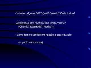   Já tratou alguma DST? Qual? Quando? Onde tratou? Já fez teste anti-hiv/hepatites virais, vacina? (Quando? Resultado?  Motivo?) Como tem se sentido em relação a essa situação  (impacto na sua vida) 