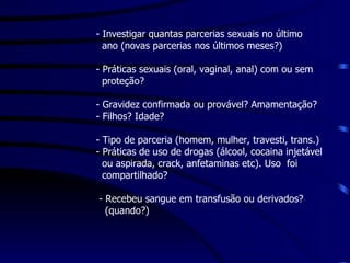 - Investigar quantas parcerias sexuais no último  ano (novas parcerias nos últimos meses?) - Práticas sexuais (oral, vaginal, anal) com ou sem  proteção? - Gravidez confirmada ou provável? Amamentação? - Filhos? Idade? - Tipo de parceria (homem, mulher, travesti, trans.) - Práticas de uso de drogas (álcool, cocaina injetável  ou aspirada, crack, anfetaminas etc). Uso  foi compartilhado? - Recebeu sangue em transfusão ou derivados?  (quando?) 