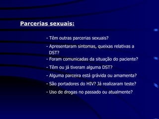   Parcerias sexuais: - Têm outras parcerias sexuais? - Apresentaram sintomas, queixas relativas a  DST? - Foram comunicadas da situação do paciente? - Têm ou já tiveram alguma DST? - Alguma parceira está grávida ou amamenta? - São portadores do HIV? Já realizaram teste? - Uso de drogas no passado ou atualmente? 