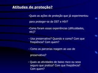   Atitudes de proteção? -Quais as ações de proteção que já experimentou  para proteger-se de DST e HIV? -Como foram essas experiências (dificuldades,  etc)? - Usa preservativo? Quando e como? Com que  freqüência? Com quem? - Como as parcerias reagem ao uso de  preservativo?   - Quais as atividades de baixo risco ou sexo  seguro que pratica? Com que freqüência?  Com quem? 