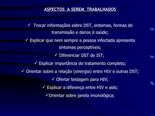   ASPECTOS  A SEREM  TRABALHADOS Trocar informações sobre DST, sintomas, formas de transmissão e danos à saúde; Explicar que nem sempre a pessoa infectada apresenta sintomas perceptíveis; Diferenciar DST de IST;  Explicar importância do tratamento completo; Orientar sobre a relação (sinergia) entre HIV e outras DST; Ofertar testagem para HIV; Explicar a diferença entre HIV e aids; Orientar sobre janela imunológica; 