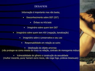 DESAFIOS Informação é importante mas não basta; Desconhecimento sobre DST (IST) Ênfase no HIV/aids Imaginário sobre quem tem DST Imaginário sobre quem tem HIV (negação, banalização) Imaginário sobre o preservativo e seu uso Responsabilidade em relação ao outro Idealização do objeto amoroso  (não proteger-se como moeda de troca na relação, contrato de monogamia mútua) Vulnerabilidade de gênero e construção da sexualidade (mulher inocente, pura/ homem corre riscos, não nega fogo, práticas bissexuais) 