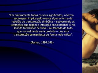 “ Em praticamente todos os seus significados, o termo sacanagem implica pelo menos slguma forma de rebelião ou transgressão simbólica – subvertendo as restrições que regem a interação social normal. É no sentido totalizador de tudo – ou fazendo de tudo que normalmente seria proibido – que esta transgressão se manifesta de forma mais nítida”. (Parker, 1994:146) 