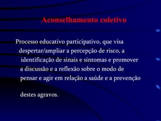 Aconselhamento coletivo Processo educativo participativo, que visa  despertar/ampliar a percepção de risco, a  identificação de sinais e sintomas e promover a discussão e a reflexão sobre o modo de  pensar e agir em relação a saúde e a prevenção  destes agravos. 
