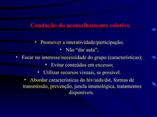 Condução do aconselhamento coletivo Promover a interatividade/participação; Não “dar aula”; Focar no interesse/necessidade do grupo (características); Evitar conteúdos em excesso; Utilizar recursos visuais, se possível. Abordar características do hiv/aids/dst, formas de transmissão, prevenção, janela imunológica, tratamentos disponíveis.  