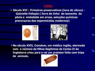 Sífilis Século XVI - Primeiros preservativos (luva de vênus) -  Gabrielle Fallopio ( forro de linho  do tamanho  do  pênis e  embebido em ervas, soluções químicas  precursoras dos espermicidas modernos) No século XVII, Comdom, um médico inglês, alarmado  com  o número de filhos ilegítimos de Carlos II da  Inglaterra criou para o rei um protetor feito com tripa  de  animais.   