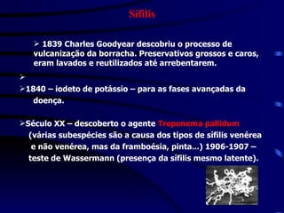 Sífilis 1839 Charles Goodyear descobriu o processo de  vulcanização da borracha . Preservativos grossos e caros, eram lavados e reutilizados até arrebentarem. 1840 – iodeto de potássio – para as fases avançadas da  doença. Século XX – descoberto o agente  Treponema pallidum   (várias subespécies são a causa dos tipos de sífilis venérea  e não venérea, mas da framboésia, pinta...) 1906-1907 –  teste de Wassermann (presença da sífilis mesmo latente). 