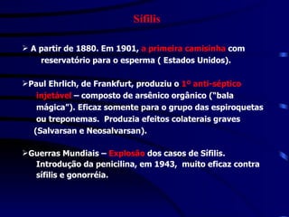 Sífilis A partir de 1880. Em 1901,  a primeira camisinha  com  reservatório para o esperma ( Estados Unidos).   Paul Ehrlich, de Frankfurt, produziu o  1º anti-séptico  injetável  – composto de arsênico orgânico (“bala  mágica”). Eficaz somente para o grupo das espiroquetas  ou treponemas.  Produzia efeitos colaterais graves  (Salvarsan e Neosalvarsan). Guerras Mundiais –  Explosão  dos casos de Sífilis.  Introdução da penicilina, em 1943,  muito eficaz contra  sífilis e gonorréia. 
