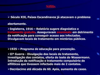 Sífilis Século XIX, Países Escandinavos já atacavam o problema  abertamente. Inglaterra, 1916 – Relatório sugere diagnóstico e  tratamento gratuito . Asseguravam  anonimato  em detrimento da notificação para conseguir acesso aos infectados. Divulgavam locais de tratamento em mictórios públicos. 1925 – Programa de educação para prevenção. IIª Guerra - Divulgação dos locais de tratamento, investigação dos contatos, oferta do teste do Wassermann. Introdução da notificação e tratamento compulsório de sifilíticos que tivessem infectado mais de 2 contatos. Decréscimo até década de 60. Após, aumento de casos. 