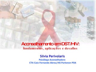 Aconselhamento em DST/HIV: fundamentos, aplicações e desafios Silvia Perivolaris Psicóloga Aconselhadora  CTA Caio Fernando Abreu/HS Partenon POA 