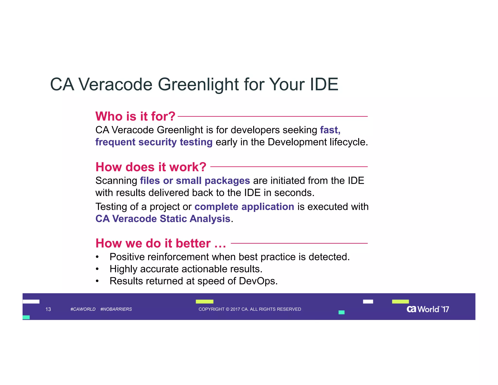 13 COPYRIGHT © 2017 CA. ALL RIGHTS RESERVED#CAWORLD #NOBARRIERS
CA Veracode Greenlight for Your IDE
How we do it better …
• Positive reinforcement when best practice is detected.
• Highly accurate actionable results.
• Results returned at speed of DevOps.
How does it work?
Scanning files or small packages are initiated from the IDE
with results delivered back to the IDE in seconds.
Testing of a project or complete application is executed with
CA Veracode Static Analysis.
Who is it for?
CA Veracode Greenlight is for developers seeking fast,
frequent security testing early in the Development lifecycle.
 