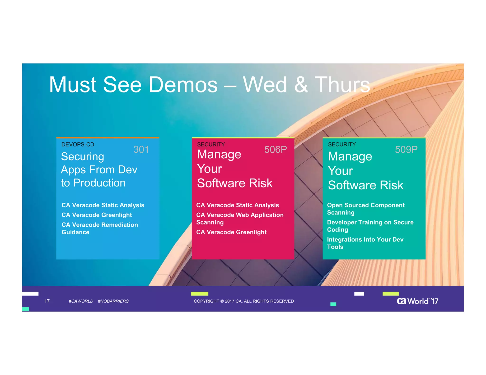 17 COPYRIGHT © 2017 CA. ALL RIGHTS RESERVED#CAWORLD #NOBARRIERS
Must See Demos – Wed & Thurs
Securing
Apps From Dev
to Production CA Veracode Static Analysis
CA Veracode Greenlight
CA Veracode Remediation
Guidance
Manage
Your
Software Risk
Open Sourced Component
Scanning
Developer Training on Secure
Coding
Integrations Into Your Dev
Tools
301
Manage
Your
Software Risk
CA Veracode Static Analysis
CA Veracode Web Application
Scanning
CA Veracode Greenlight
CA Veracode Static Analysis
CA Veracode Greenlight
CA Veracode Remediation
Guidance
506P 509P
DEVOPS-CD SECURITY SECURITY
 