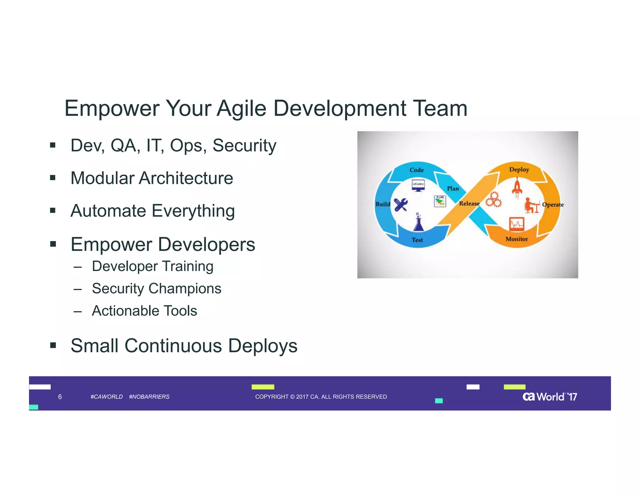 6 COPYRIGHT © 2017 CA. ALL RIGHTS RESERVED#CAWORLD #NOBARRIERS
Empower Your Agile Development Team
 Dev, QA, IT, Ops, Security
 Modular Architecture
 Automate Everything
 Empower Developers
– Developer Training
– Security Champions
– Actionable Tools
 Small Continuous Deploys
 