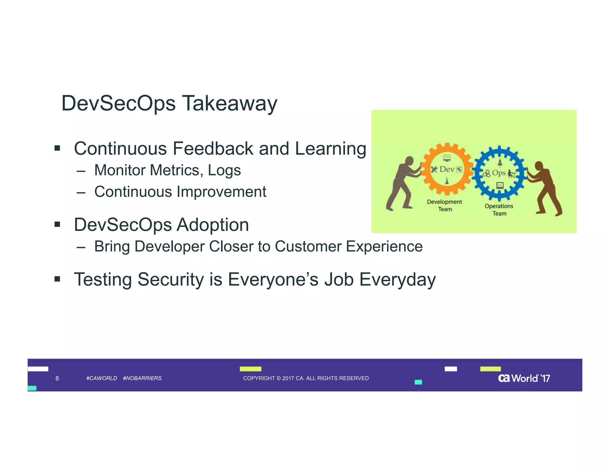 8 COPYRIGHT © 2017 CA. ALL RIGHTS RESERVED#CAWORLD #NOBARRIERS
DevSecOps Takeaway
 Continuous Feedback and Learning
– Monitor Metrics, Logs
– Continuous Improvement
 DevSecOps Adoption
– Bring Developer Closer to Customer Experience
 Testing Security is Everyone’s Job Everyday
 