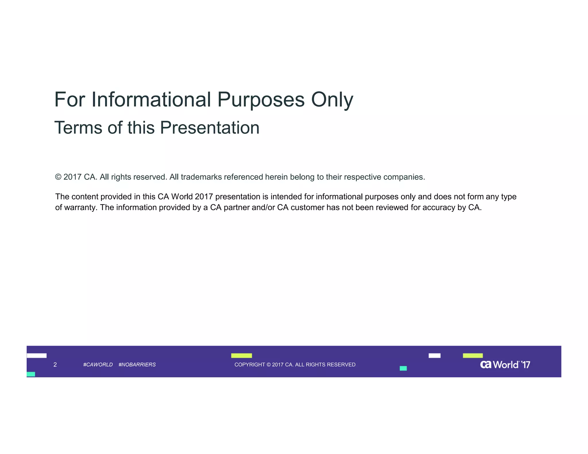 2 COPYRIGHT © 2017 CA. ALL RIGHTS RESERVED#CAWORLD #NOBARRIERS
© 2017 CA. All rights reserved. All trademarks referenced herein belong to their respective companies.
The content provided in this CA World 2017 presentation is intended for informational purposes only and does not form any type
of warranty. The information provided by a CA partner and/or CA customer has not been reviewed for accuracy by CA.
For Informational Purposes Only
Terms of this Presentation
 
