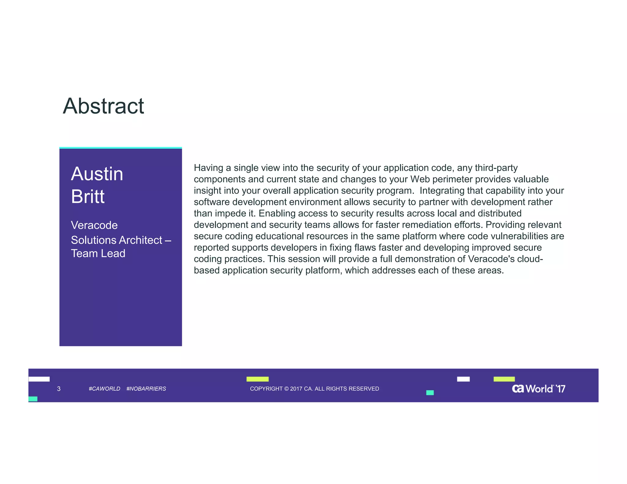 3 COPYRIGHT © 2017 CA. ALL RIGHTS RESERVED#CAWORLD #NOBARRIERS
Abstract
Having a single view into the security of your application code, any third-party
components and current state and changes to your Web perimeter provides valuable
insight into your overall application security program. Integrating that capability into your
software development environment allows security to partner with development rather
than impede it. Enabling access to security results across local and distributed
development and security teams allows for faster remediation efforts. Providing relevant
secure coding educational resources in the same platform where code vulnerabilities are
reported supports developers in fixing flaws faster and developing improved secure
coding practices. This session will provide a full demonstration of Veracode's cloud-
based application security platform, which addresses each of these areas.
Austin
Britt
Veracode
Solutions Architect –
Team Lead
 