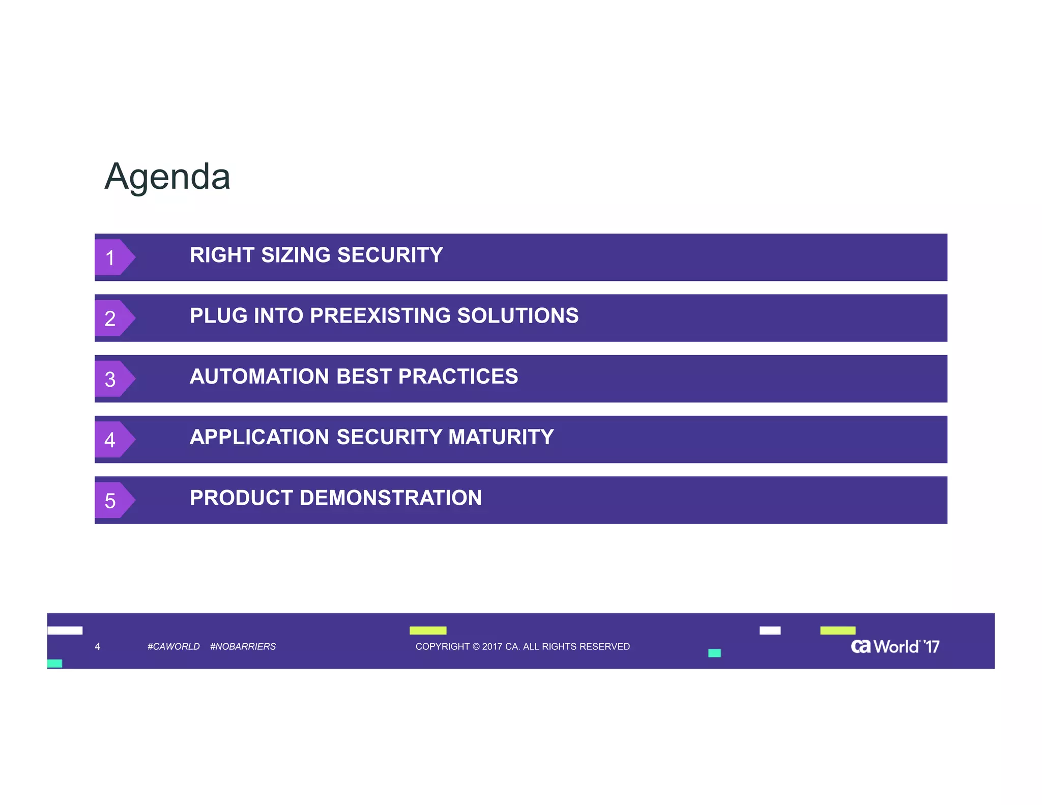 4 COPYRIGHT © 2017 CA. ALL RIGHTS RESERVED#CAWORLD #NOBARRIERS
Agenda
RIGHT SIZING SECURITY
PLUG INTO PREEXISTING SOLUTIONS
AUTOMATION BEST PRACTICES
APPLICATION SECURITY MATURITY
PRODUCT DEMONSTRATION
1
2
3
4
5
 
