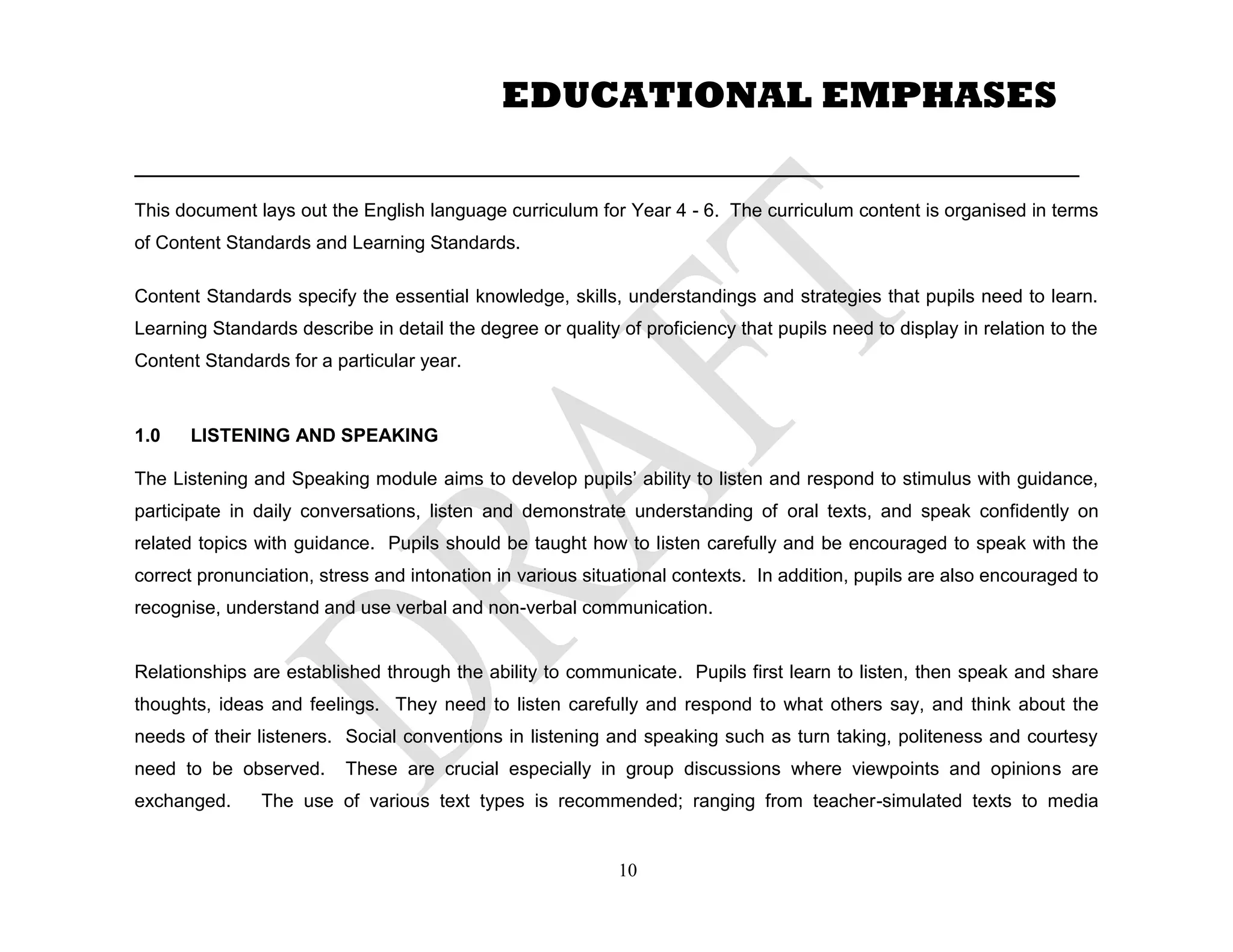 ___________________________________________________________________________________________
This document lays out the English language curriculum for Year 4 - 6. The curriculum content is organised in terms
of Content Standards and Learning Standards.
Content Standards specify the essential knowledge, skills, understandings and strategies that pupils need to learn.
Learning Standards describe in detail the degree or quality of proficiency that pupils need to display in relation to the
Content Standards for a particular year.
1.0 LISTENING AND SPEAKING
The Listening and Speaking module aims to develop pupils’ ability to listen and respond to stimulus with guidance,
participate in daily conversations, listen and demonstrate understanding of oral texts, and speak confidently on
related topics with guidance. Pupils should be taught how to listen carefully and be encouraged to speak with the
correct pronunciation, stress and intonation in various situational contexts. In addition, pupils are also encouraged to
recognise, understand and use verbal and non-verbal communication.
Relationships are established through the ability to communicate. Pupils first learn to listen, then speak and share
thoughts, ideas and feelings. They need to listen carefully and respond to what others say, and think about the
needs of their listeners. Social conventions in listening and speaking such as turn taking, politeness and courtesy
need to be observed. These are crucial especially in group discussions where viewpoints and opinions are
exchanged. The use of various text types is recommended; ranging from teacher-simulated texts to media
10
EDUCATIONAL EMPHASES
 