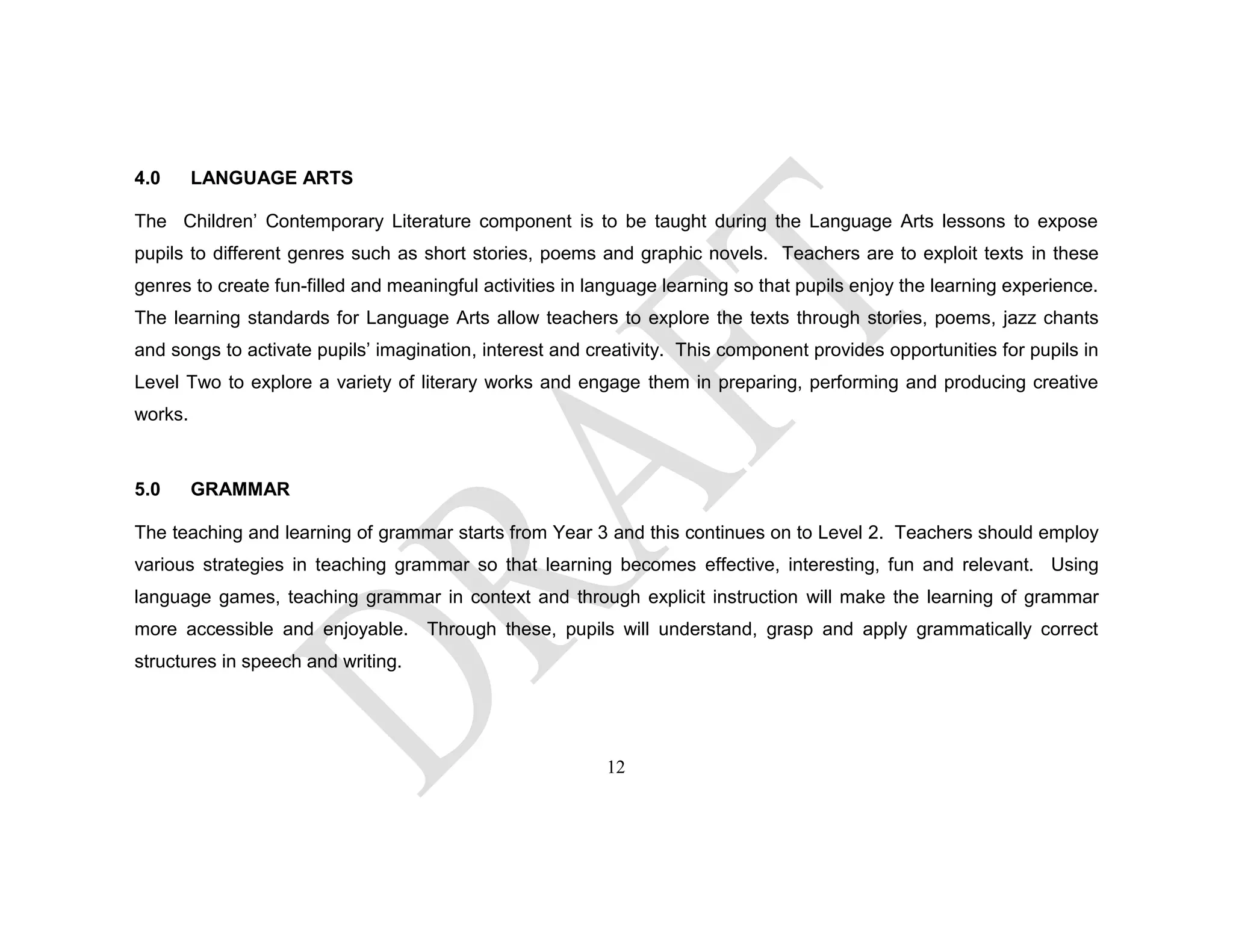 4.0 LANGUAGE ARTS
The Children’ Contemporary Literature component is to be taught during the Language Arts lessons to expose
pupils to different genres such as short stories, poems and graphic novels. Teachers are to exploit texts in these
genres to create fun-filled and meaningful activities in language learning so that pupils enjoy the learning experience.
The learning standards for Language Arts allow teachers to explore the texts through stories, poems, jazz chants
and songs to activate pupils’ imagination, interest and creativity. This component provides opportunities for pupils in
Level Two to explore a variety of literary works and engage them in preparing, performing and producing creative
works.
5.0 GRAMMAR
The teaching and learning of grammar starts from Year 3 and this continues on to Level 2. Teachers should employ
various strategies in teaching grammar so that learning becomes effective, interesting, fun and relevant. Using
language games, teaching grammar in context and through explicit instruction will make the learning of grammar
more accessible and enjoyable. Through these, pupils will understand, grasp and apply grammatically correct
structures in speech and writing.
12
 