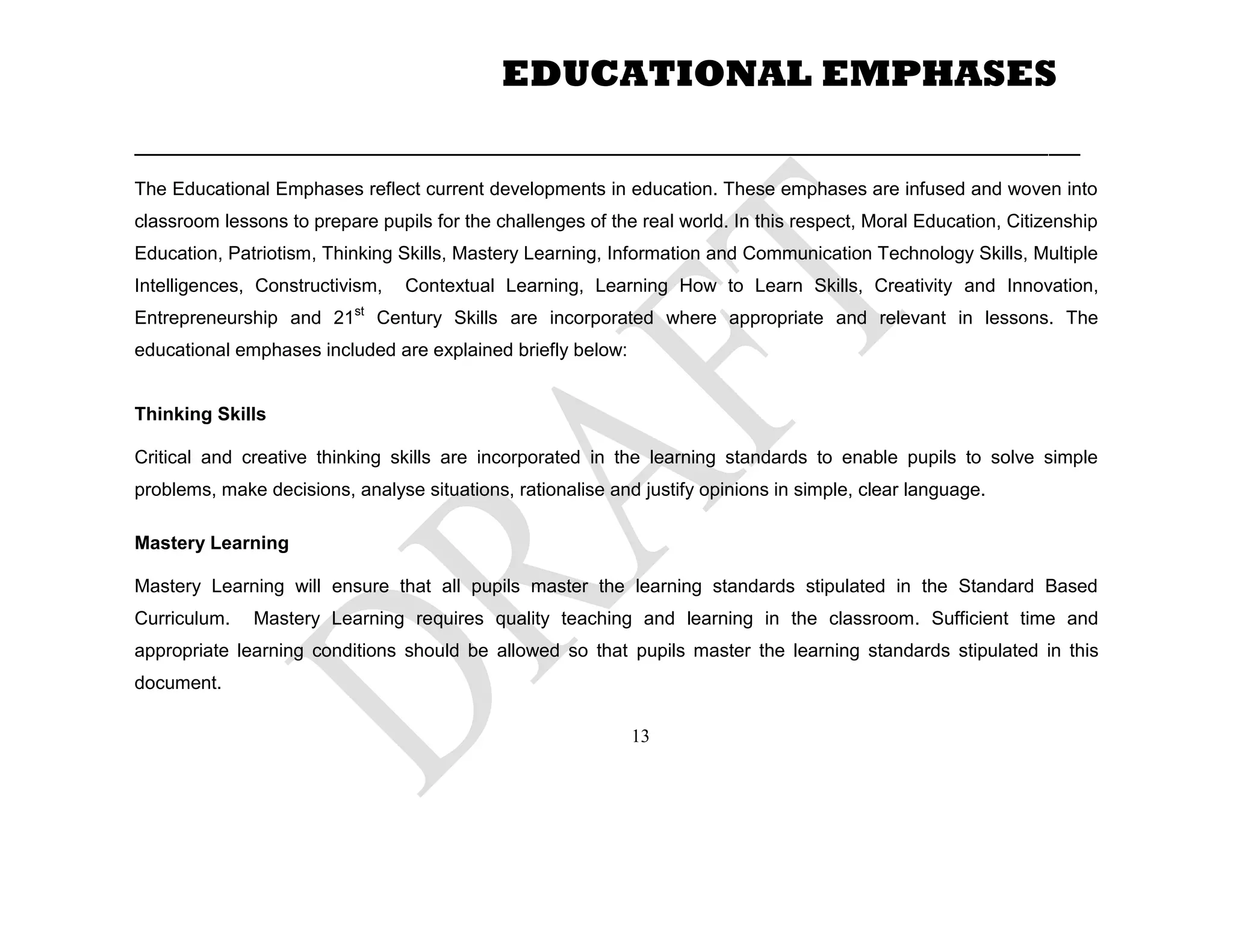 ___________________________________________________________________________________________
The Educational Emphases reflect current developments in education. These emphases are infused and woven into
classroom lessons to prepare pupils for the challenges of the real world. In this respect, Moral Education, Citizenship
Education, Patriotism, Thinking Skills, Mastery Learning, Information and Communication Technology Skills, Multiple
Intelligences, Constructivism, Contextual Learning, Learning How to Learn Skills, Creativity and Innovation,
Entrepreneurship and 21st
Century Skills are incorporated where appropriate and relevant in lessons. The
educational emphases included are explained briefly below:
Thinking Skills
Critical and creative thinking skills are incorporated in the learning standards to enable pupils to solve simple
problems, make decisions, analyse situations, rationalise and justify opinions in simple, clear language.
Mastery Learning
Mastery Learning will ensure that all pupils master the learning standards stipulated in the Standard Based
Curriculum. Mastery Learning requires quality teaching and learning in the classroom. Sufficient time and
appropriate learning conditions should be allowed so that pupils master the learning standards stipulated in this
document.
EDUCATIONAL EMPHASES
13
 