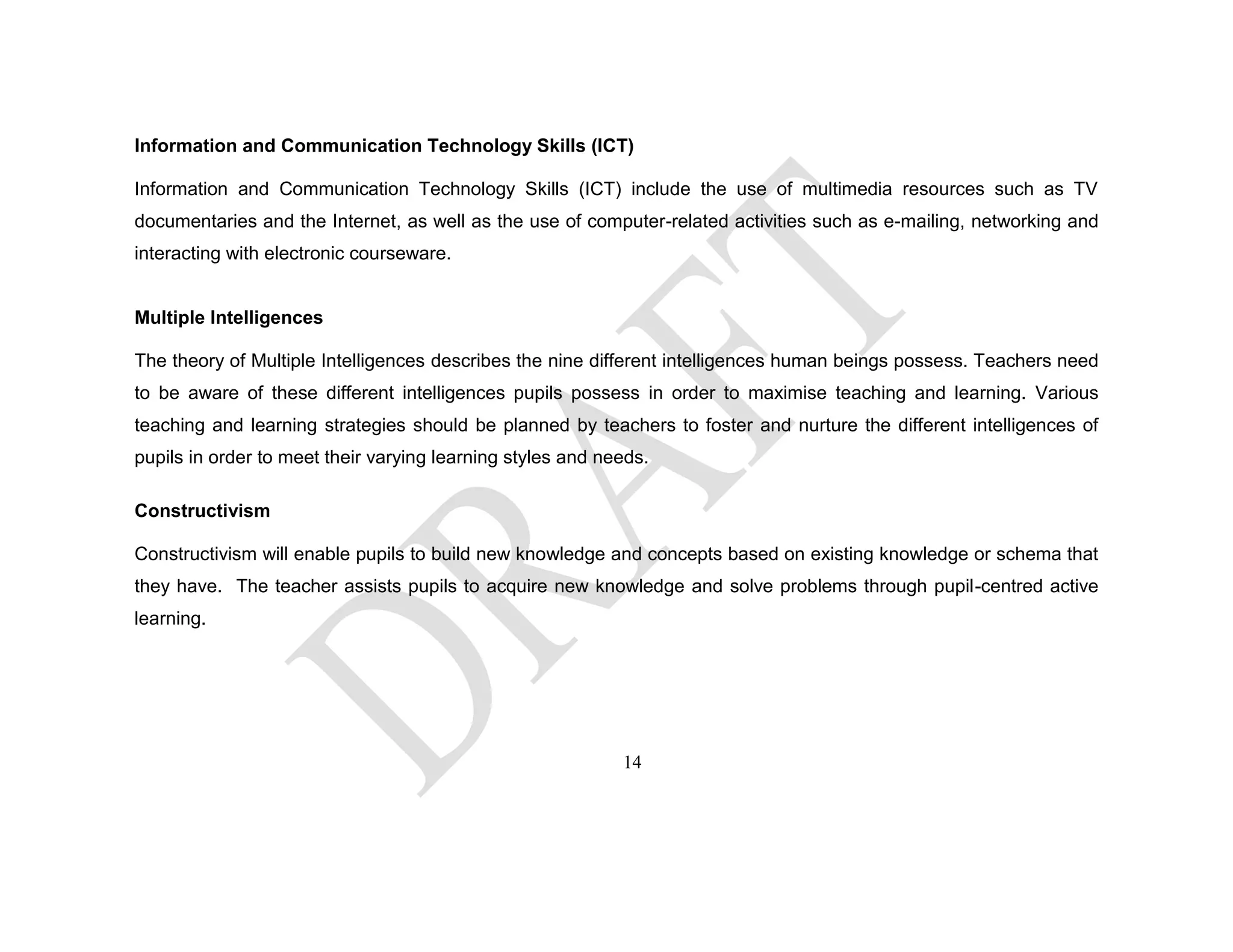 Information and Communication Technology Skills (ICT)
Information and Communication Technology Skills (ICT) include the use of multimedia resources such as TV
documentaries and the Internet, as well as the use of computer-related activities such as e-mailing, networking and
interacting with electronic courseware.
Multiple Intelligences
The theory of Multiple Intelligences describes the nine different intelligences human beings possess. Teachers need
to be aware of these different intelligences pupils possess in order to maximise teaching and learning. Various
teaching and learning strategies should be planned by teachers to foster and nurture the different intelligences of
pupils in order to meet their varying learning styles and needs.
Constructivism
Constructivism will enable pupils to build new knowledge and concepts based on existing knowledge or schema that
they have. The teacher assists pupils to acquire new knowledge and solve problems through pupil-centred active
learning.
14
 