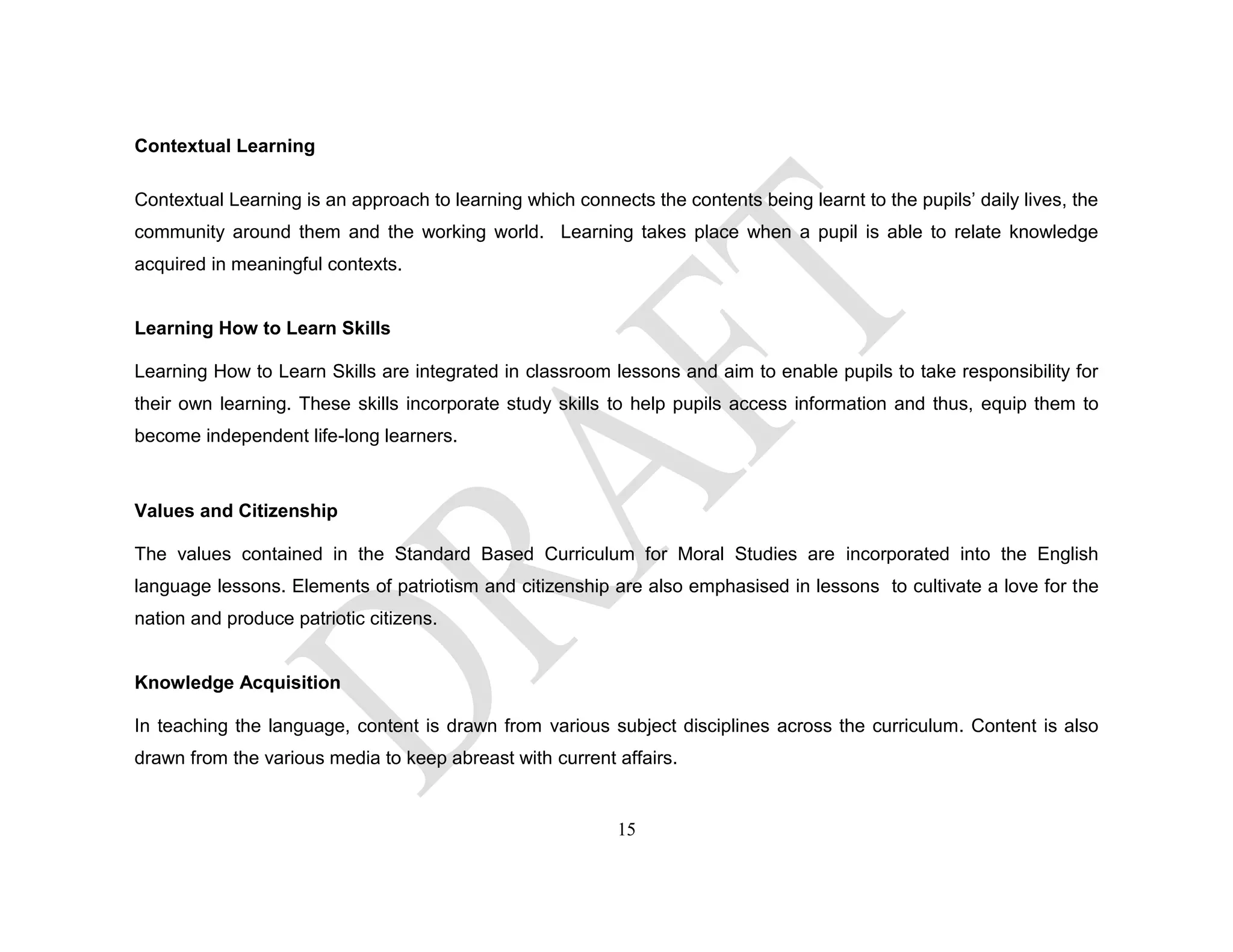 Contextual Learning
Contextual Learning is an approach to learning which connects the contents being learnt to the pupils’ daily lives, the
community around them and the working world. Learning takes place when a pupil is able to relate knowledge
acquired in meaningful contexts.
Learning How to Learn Skills
Learning How to Learn Skills are integrated in classroom lessons and aim to enable pupils to take responsibility for
their own learning. These skills incorporate study skills to help pupils access information and thus, equip them to
become independent life-long learners.
Values and Citizenship
The values contained in the Standard Based Curriculum for Moral Studies are incorporated into the English
language lessons. Elements of patriotism and citizenship are also emphasised in lessons to cultivate a love for the
nation and produce patriotic citizens.
Knowledge Acquisition
In teaching the language, content is drawn from various subject disciplines across the curriculum. Content is also
drawn from the various media to keep abreast with current affairs.
15
 