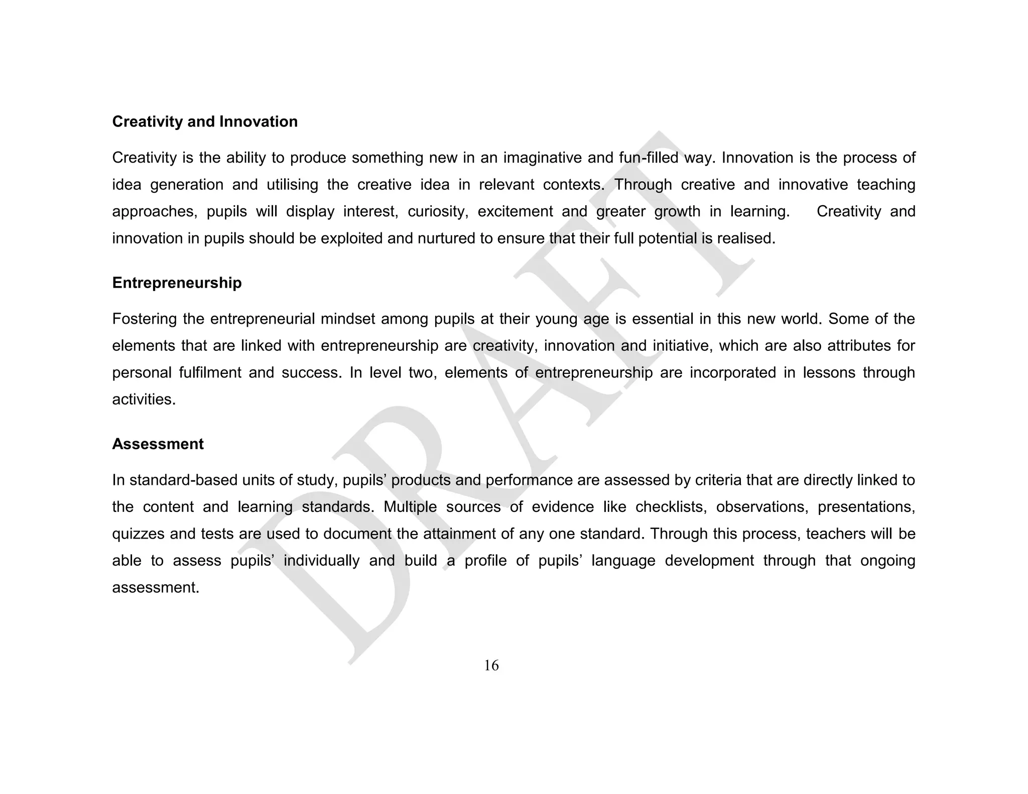 Creativity and Innovation
Creativity is the ability to produce something new in an imaginative and fun-filled way. Innovation is the process of
idea generation and utilising the creative idea in relevant contexts. Through creative and innovative teaching
approaches, pupils will display interest, curiosity, excitement and greater growth in learning. Creativity and
innovation in pupils should be exploited and nurtured to ensure that their full potential is realised.
Entrepreneurship
Fostering the entrepreneurial mindset among pupils at their young age is essential in this new world. Some of the
elements that are linked with entrepreneurship are creativity, innovation and initiative, which are also attributes for
personal fulfilment and success. In level two, elements of entrepreneurship are incorporated in lessons through
activities.
Assessment
In standard-based units of study, pupils’ products and performance are assessed by criteria that are directly linked to
the content and learning standards. Multiple sources of evidence like checklists, observations, presentations,
quizzes and tests are used to document the attainment of any one standard. Through this process, teachers will be
able to assess pupils’ individually and build a profile of pupils’ language development through that ongoing
assessment.
16
 