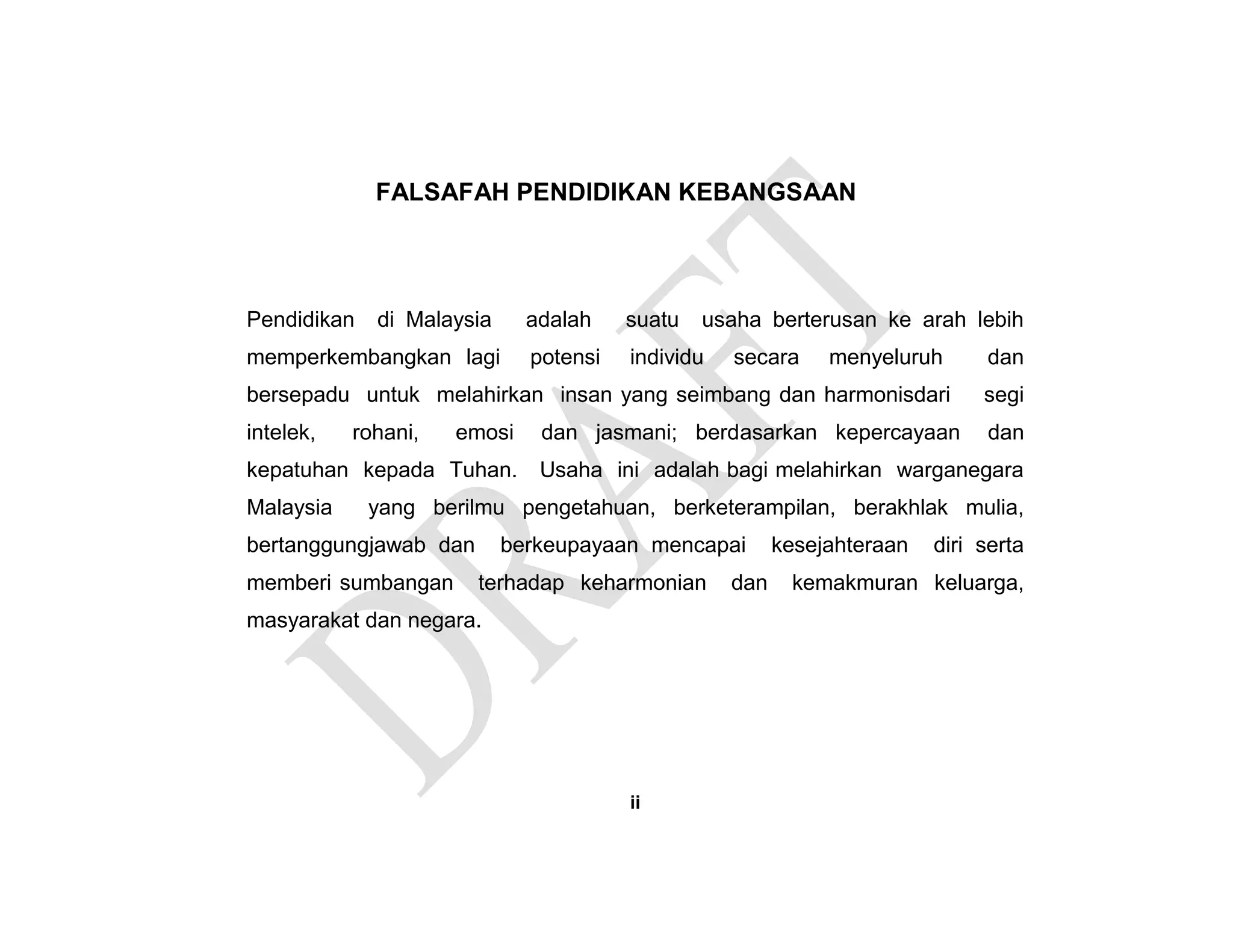 FALSAFAH PENDIDIKAN KEBANGSAAN
Pendidikan di Malaysia adalah suatu usaha berterusan ke arah lebih
memperkembangkan lagi potensi individu secara menyeluruh dan
bersepadu untuk melahirkan insan yang seimbang dan harmonisdari segi
intelek, rohani, emosi dan jasmani; berdasarkan kepercayaan dan
kepatuhan kepada Tuhan. Usaha ini adalah bagi melahirkan warganegara
Malaysia yang berilmu pengetahuan, berketerampilan, berakhlak mulia,
bertanggungjawab dan berkeupayaan mencapai kesejahteraan diri serta
memberi sumbangan terhadap keharmonian dan kemakmuran keluarga,
masyarakat dan negara.
ii
 