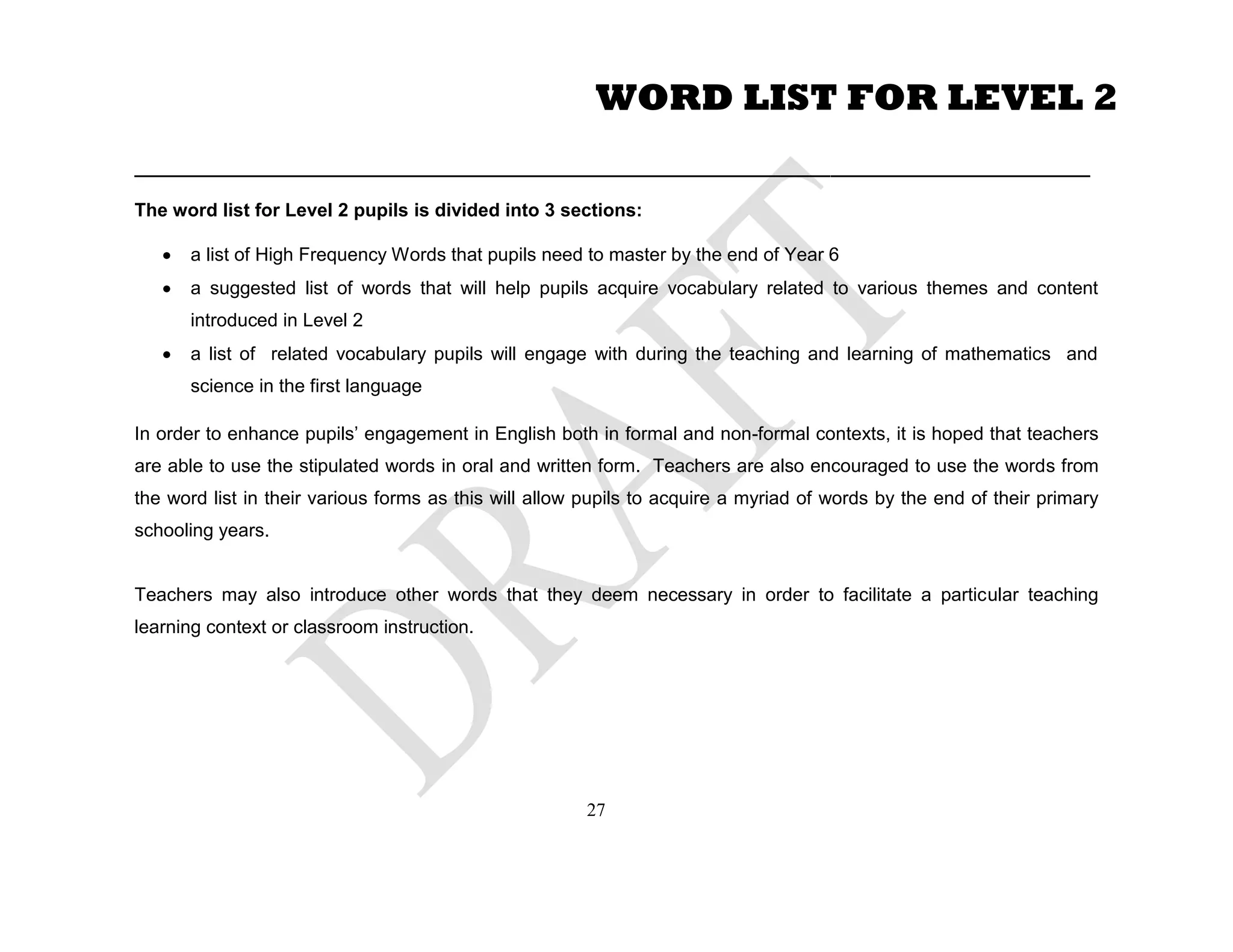 ____________________________________________________________________________________________
The word list for Level 2 pupils is divided into 3 sections:
a list of High Frequency Words that pupils need to master by the end of Year 6
a suggested list of words that will help pupils acquire vocabulary related to various themes and content
introduced in Level 2
a list of related vocabulary pupils will engage with during the teaching and learning of mathematics and
science in the first language
In order to enhance pupils’ engagement in English both in formal and non-formal contexts, it is hoped that teachers
are able to use the stipulated words in oral and written form. Teachers are also encouraged to use the words from
the word list in their various forms as this will allow pupils to acquire a myriad of words by the end of their primary
schooling years.
Teachers may also introduce other words that they deem necessary in order to facilitate a particular teaching
learning context or classroom instruction.
WORD LIST FOR LEVEL 2
27
 