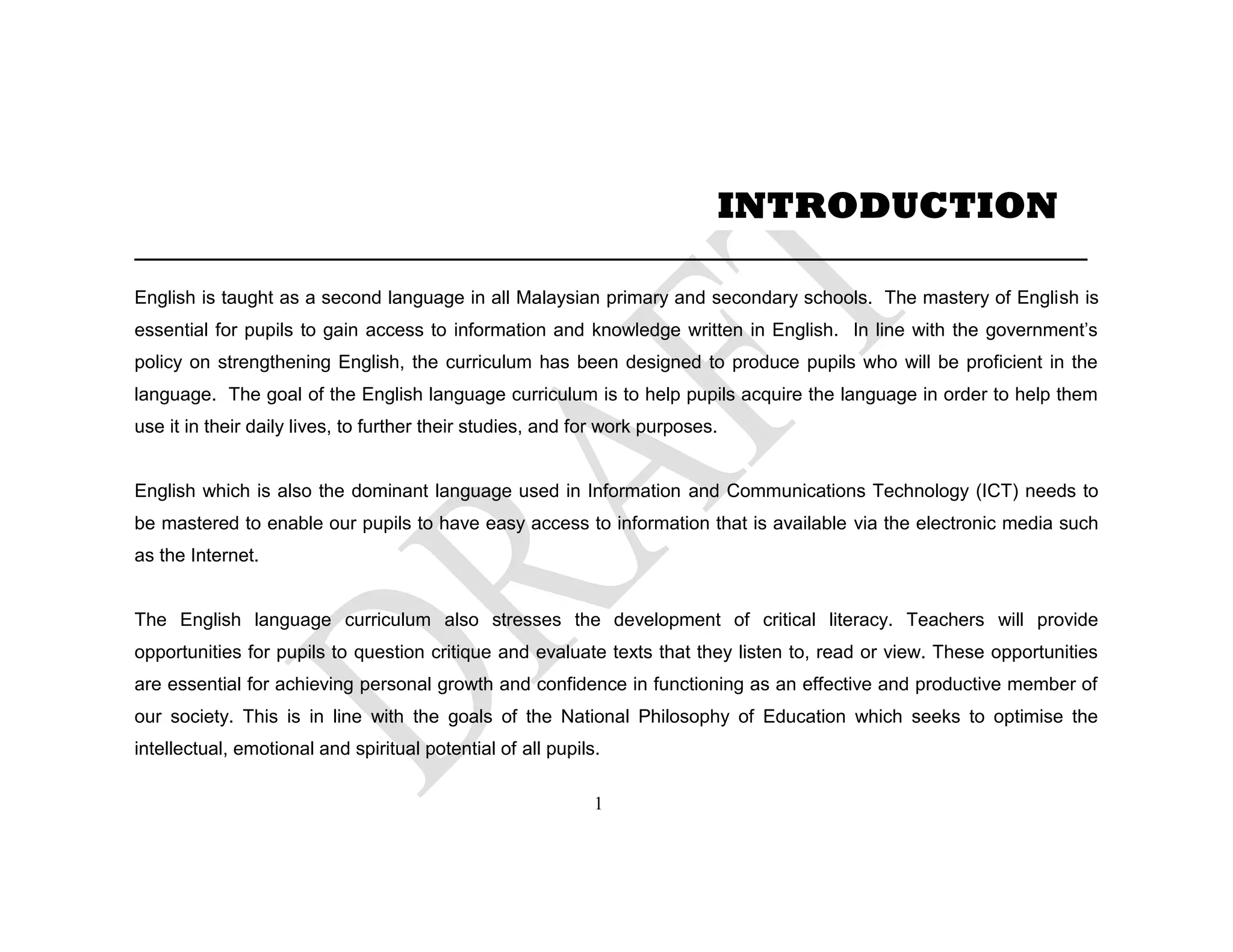 ___________________________________________________
English is taught as a second language in all Malaysian primary and secondary schools. The mastery of English is
essential for pupils to gain access to information and knowledge written in English. In line with the government’s
policy on strengthening English, the curriculum has been designed to produce pupils who will be proficient in the
language. The goal of the English language curriculum is to help pupils acquire the language in order to help them
use it in their daily lives, to further their studies, and for work purposes.
English which is also the dominant language used in Information and Communications Technology (ICT) needs to
be mastered to enable our pupils to have easy access to information that is available via the electronic media such
as the Internet.
The English language curriculum also stresses the development of critical literacy. Teachers will provide
opportunities for pupils to question critique and evaluate texts that they listen to, read or view. These opportunities
are essential for achieving personal growth and confidence in functioning as an effective and productive member of
our society. This is in line with the goals of the National Philosophy of Education which seeks to optimise the
intellectual, emotional and spiritual potential of all pupils.
INTRODUCTION
1
 