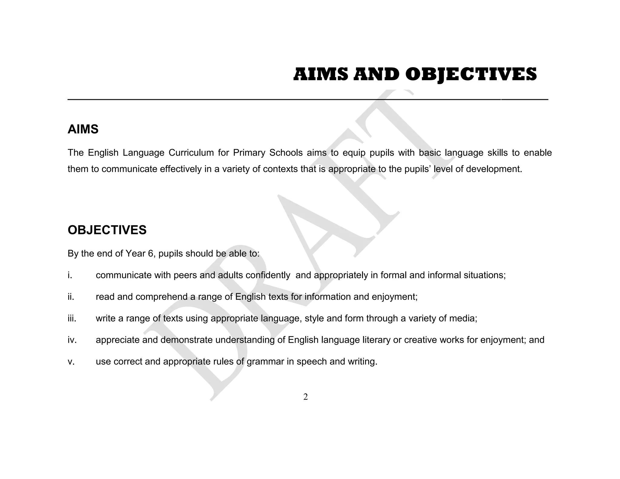 ____________________________________________________________________________________________
AIMS
The English Language Curriculum for Primary Schools aims to equip pupils with basic language skills to enable
them to communicate effectively in a variety of contexts that is appropriate to the pupils’ level of development.
OBJECTIVES
By the end of Year 6, pupils should be able to:
i. communicate with peers and adults confidently and appropriately in formal and informal situations;
ii. read and comprehend a range of English texts for information and enjoyment;
iii. write a range of texts using appropriate language, style and form through a variety of media;
iv. appreciate and demonstrate understanding of English language literary or creative works for enjoyment; and
v. use correct and appropriate rules of grammar in speech and writing.
AIMS AND OBJECTIVES
2
 