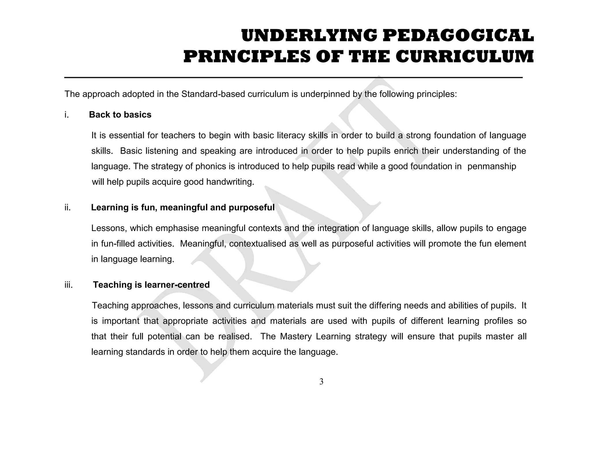 _____________________________________________________________________
The approach adopted in the Standard-based curriculum is underpinned by the following principles:
i. Back to basics
It is essential for teachers to begin with basic literacy skills in order to build a strong foundation of language
skills. Basic listening and speaking are introduced in order to help pupils enrich their understanding of the
language. The strategy of phonics is introduced to help pupils read while a good foundation in penmanship
will help pupils acquire good handwriting.
ii. Learning is fun, meaningful and purposeful
Lessons, which emphasise meaningful contexts and the integration of language skills, allow pupils to engage
in fun-filled activities. Meaningful, contextualised as well as purposeful activities will promote the fun element
in language learning.
iii. Teaching is learner-centred
Teaching approaches, lessons and curriculum materials must suit the differing needs and abilities of pupils. It
is important that appropriate activities and materials are used with pupils of different learning profiles so
that their full potential can be realised. The Mastery Learning strategy will ensure that pupils master all
learning standards in order to help them acquire the language.
UNDERLYING PEDAGOGICAL
PRINCIPLES OF THE CURRICULUM
3
 