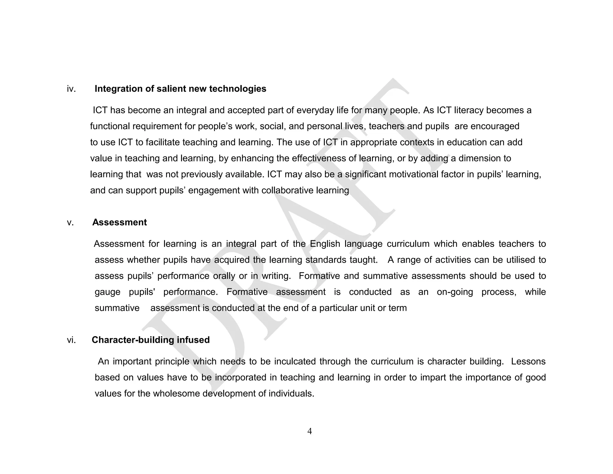 iv. Integration of salient new technologies
ICT has become an integral and accepted part of everyday life for many people. As ICT literacy becomes a
functional requirement for people’s work, social, and personal lives, teachers and pupils are encouraged
to use ICT to facilitate teaching and learning. The use of ICT in appropriate contexts in education can add
value in teaching and learning, by enhancing the effectiveness of learning, or by adding a dimension to
learning that was not previously available. ICT may also be a significant motivational factor in pupils’ learning,
and can support pupils’ engagement with collaborative learning
v. Assessment
Assessment for learning is an integral part of the English language curriculum which enables teachers to
assess whether pupils have acquired the learning standards taught. A range of activities can be utilised to
assess pupils’ performance orally or in writing. Formative and summative assessments should be used to
gauge pupils' performance. Formative assessment is conducted as an on-going process, while
summative assessment is conducted at the end of a particular unit or term
vi. Character-building infused
An important principle which needs to be inculcated through the curriculum is character building. Lessons
based on values have to be incorporated in teaching and learning in order to impart the importance of good
values for the wholesome development of individuals.
4
 