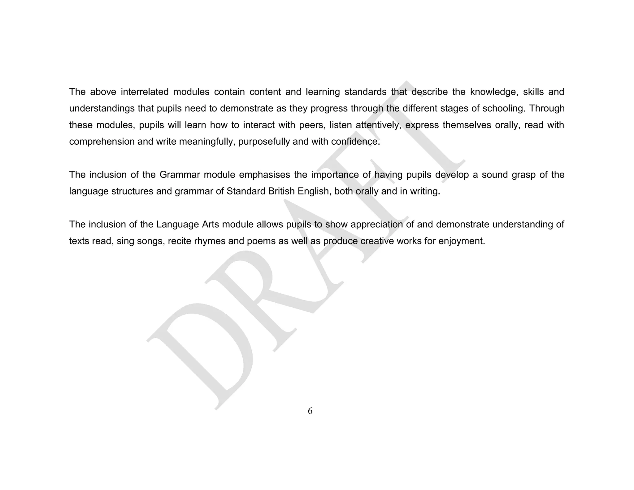 The above interrelated modules contain content and learning standards that describe the knowledge, skills and
understandings that pupils need to demonstrate as they progress through the different stages of schooling. Through
these modules, pupils will learn how to interact with peers, listen attentively, express themselves orally, read with
comprehension and write meaningfully, purposefully and with confidence.
The inclusion of the Grammar module emphasises the importance of having pupils develop a sound grasp of the
language structures and grammar of Standard British English, both orally and in writing.
The inclusion of the Language Arts module allows pupils to show appreciation of and demonstrate understanding of
texts read, sing songs, recite rhymes and poems as well as produce creative works for enjoyment.
6
 