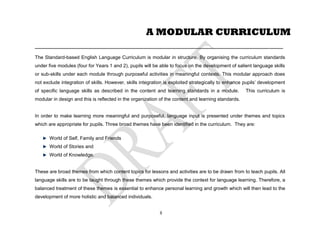 ____________________________________________________________________________________________
The Standard-based English Language Curriculum is modular in structure. By organising the curriculum standards
under five modules (four for Years 1 and 2), pupils will be able to focus on the development of salient language skills
or sub-skills under each module through purposeful activities in meaningful contexts. This modular approach does
not exclude integration of skills. However, skills integration is exploited strategically to enhance pupils’ development
of specific language skills as described in the content and learning standards in a module. This curriculum is
modular in design and this is reflected in the organization of the content and learning standards.
In order to make learning more meaningful and purposeful, language input is presented under themes and topics
which are appropriate for pupils. Three broad themes have been identified in the curriculum. They are:
World of Self, Family and Friends
World of Stories and
World of Knowledge.
These are broad themes from which content topics for lessons and activities are to be drawn from to teach pupils. All
language skills are to be taught through these themes which provide the context for language learning. Therefore, a
balanced treatment of these themes is essential to enhance personal learning and growth which will then lead to the
development of more holistic and balanced individuals.
A MODULAR CURRICULUM
8
 