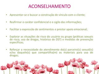 ACONSELHAMENTO
• Apresentar-se e buscar a construção de vínculo com o cliente;
• Reafirmar o caráter confidencial e o sigilo das informações;
• Facilitar a expressão de sentimentos e prestar apoio emocional;
• Explorar as situações de risco do usuário ou grupo (práticas sexuais
de risco, uso de drogas, histórico de DST) e medidas de prevenção
específicas;
• Reforçar a necessidade do atendimento do(s) parceiro(s) sexual(is)
e/ou daquele(s) que compartilha(m) os materiais para uso de
drogas;
 