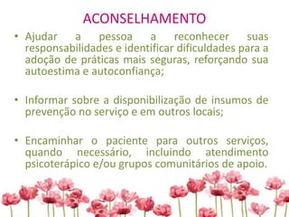 ACONSELHAMENTO
• Ajudar a pessoa a reconhecer suas
responsabilidades e identificar dificuldades para a
adoção de práticas mais seguras, reforçando sua
autoestima e autoconfiança;
• Informar sobre a disponibilização de insumos de
prevenção no serviço e em outros locais;
• Encaminhar o paciente para outros serviços,
quando necessário, incluindo atendimento
psicoterápico e/ou grupos comunitários de apoio.
 