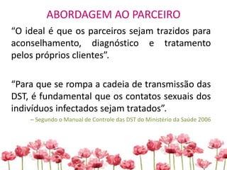 ABORDAGEM AO PARCEIRO
“O ideal é que os parceiros sejam trazidos para
aconselhamento, diagnóstico e tratamento
pelos próprios clientes”.
“Para que se rompa a cadeia de transmissão das
DST, é fundamental que os contatos sexuais dos
indivíduos infectados sejam tratados”.
– Segundo o Manual de Controle das DST do Ministério da Saúde 2006
 
