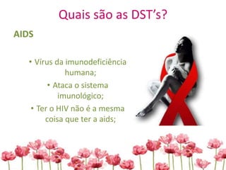 Quais são as DST’s?
AIDS
• Vírus da imunodeficiência
humana;
• Ataca o sistema
imunológico;
• Ter o HIV não é a mesma
coisa que ter a aids;
 