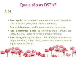 Quais são as DST’s?
AIDS
• Fase aguda: os primeiros sintomas são muito parecidos
com os de uma gripe, como febre e mal-estar;
• Fase assintomática: equilíbrio entre células de defesa;
• Fase sintomática inicial: os sintomas mais comuns são
febre, diarréia, suores noturnos e emagrecimento;
• Fase avançada: aparecimento das doenças oportunistas
(hepatites virais, tuberculose, pneumonia, toxoplasmose e
alguns tipos de câncer).
 