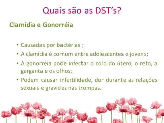 Quais são as DST’s?
Clamídia e Gonorréia
• Causadas por bactérias ;
• A clamídia é comum entre adolescentes e jovens;
• A gonorréia pode infectar o colo do útero, o reto, a
garganta e os olhos;
• Podem causar infertilidade, dor durante as relações
sexuais e gravidez nas trompas.
 