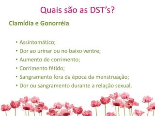 Quais são as DST’s?
Clamídia e Gonorréia
• Assintomático;
• Dor ao urinar ou no baixo ventre;
• Aumento de corrimento;
• Corrimento fétido;
• Sangramento fora da época da menstruação;
• Dor ou sangramento durante a relação sexual.
 