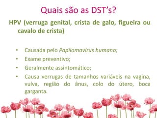 Quais são as DST’s?
HPV (verruga genital, crista de galo, figueira ou
cavalo de crista)
• Causada pelo Papilomavírus humano;
• Exame preventivo;
• Geralmente assintomático;
• Causa verrugas de tamanhos variáveis na vagina,
vulva, região do ânus, colo do útero, boca
garganta.
 