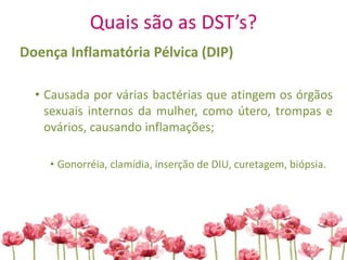 Quais são as DST’s?
Doença Inflamatória Pélvica (DIP)
• Causada por várias bactérias que atingem os órgãos
sexuais internos da mulher, como útero, trompas e
ovários, causando inflamações;
• Gonorréia, clamídia, inserção de DIU, curetagem, biópsia.
 