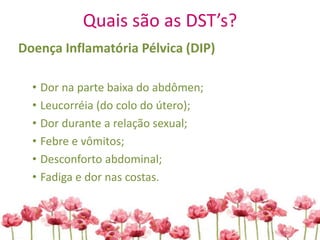 Quais são as DST’s?
Doença Inflamatória Pélvica (DIP)
• Dor na parte baixa do abdômen;
• Leucorréia (do colo do útero);
• Dor durante a relação sexual;
• Febre e vômitos;
• Desconforto abdominal;
• Fadiga e dor nas costas.
 
